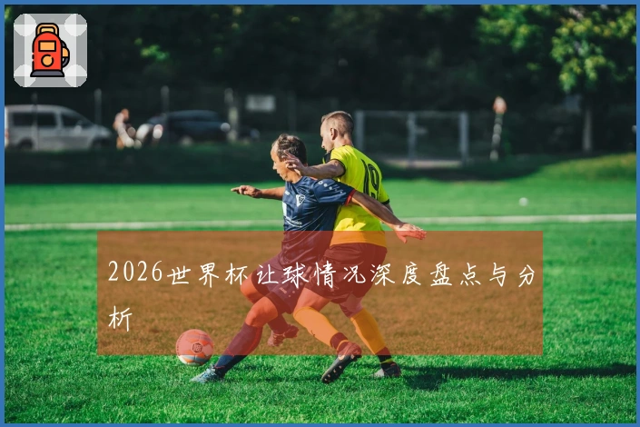 2026世界杯让球情况深度盘点与分析
