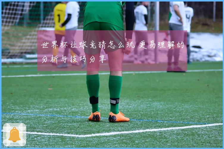 世界杯让球竞猜怎么玩 更易理解的分析与技巧分享