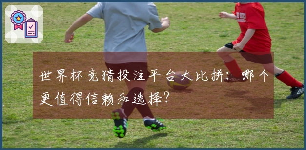 世界杯竞猜投注平台大比拼：哪个更值得信赖和选择？